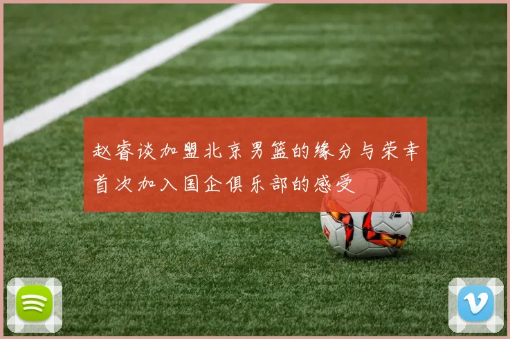 赵睿谈加盟北京男篮的缘分与荣幸首次加入国企俱乐部的感受