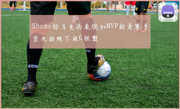 Shams称马克西表现如MVP新秀赛季坚决拒绝下放G联盟