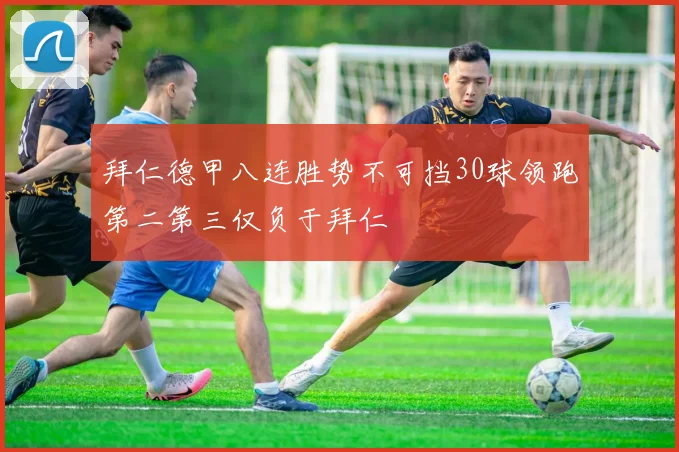 拜仁德甲八连胜势不可挡30球领跑第二第三仅负于拜仁
