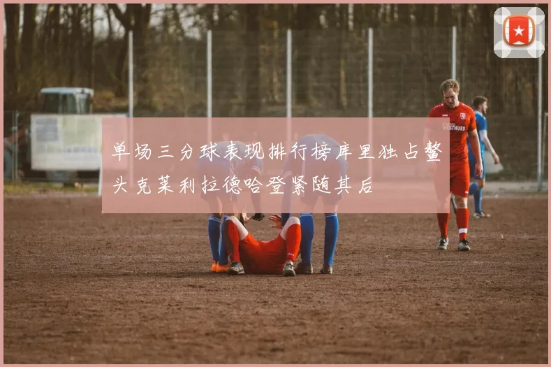 单场三分球表现排行榜库里独占鳌头克莱利拉德哈登紧随其后