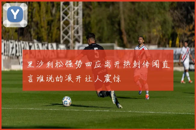 里沙利松强势回应离开热刺传闻直言谁说的滚开让人震惊