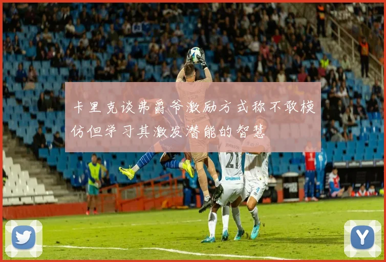 卡里克谈弗爵爷激励方式称不敢模仿但学习其激发潜能的智慧