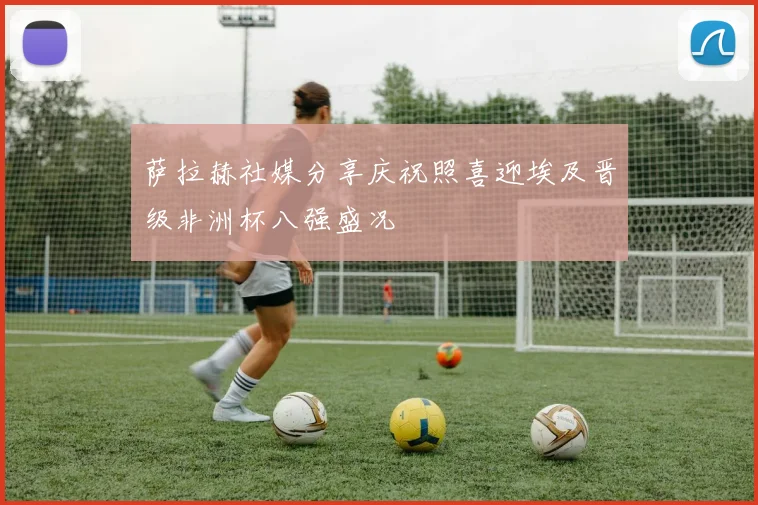 萨拉赫社媒分享庆祝照喜迎埃及晋级非洲杯八强盛况
