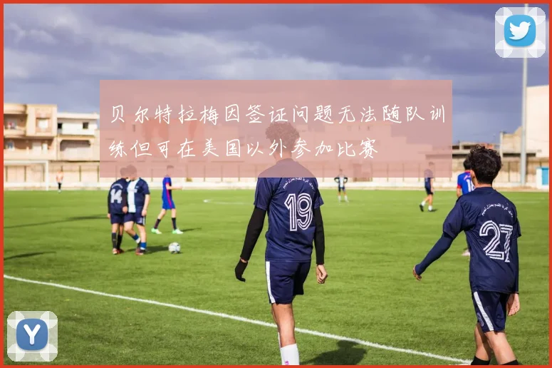 贝尔特拉梅因签证问题无法随队训练但可在美国以外参加比赛