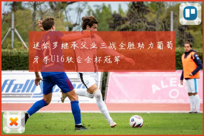 迷你罗继承父业三战全胜助力葡萄牙夺U16联合会杯冠军