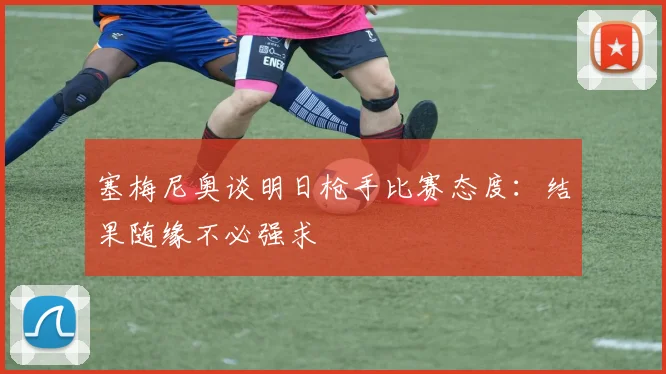塞梅尼奥谈明日枪手比赛态度：结果随缘不必强求