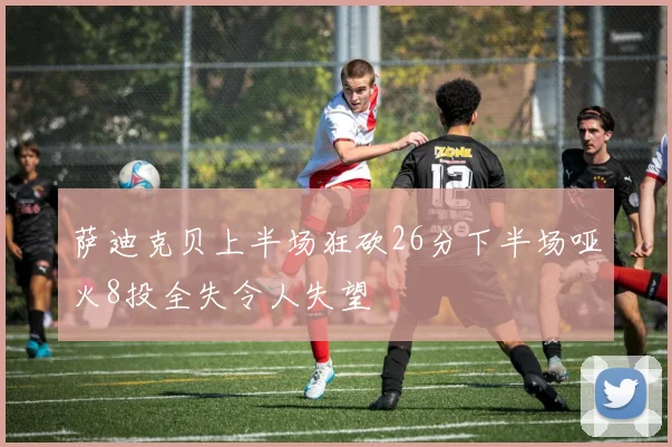 萨迪克贝上半场狂砍26分下半场哑火8投全失令人失望