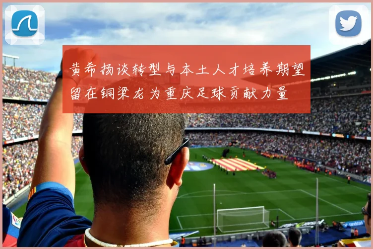 黄希扬谈转型与本土人才培养期望留在铜梁龙为重庆足球贡献力量