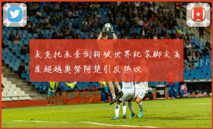 麦克托米奈倒钩破世界纪录脚尖高度超越奥努阿楚引发热议