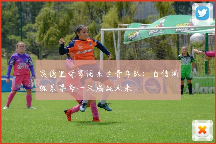 莫德里奇寄语米兰青年队：自信训练乐享每一天成就未来