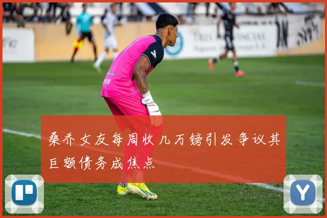 桑乔女友每周收几万镑引发争议其巨额债务成焦点