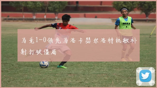 马竞1-0领先马洛卡瑟尔洛特机敏补射打破僵局