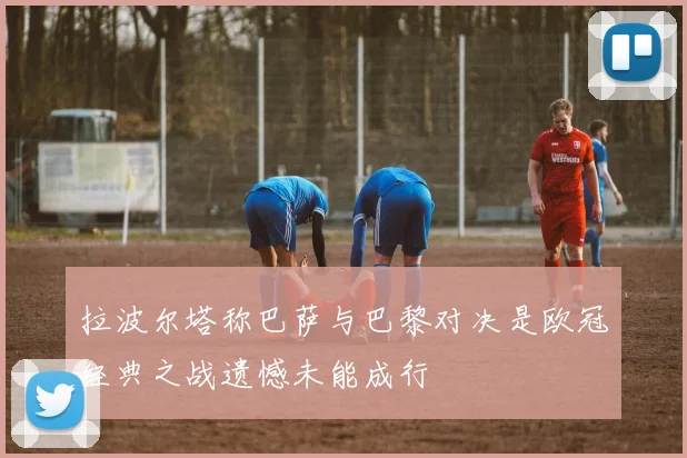 拉波尔塔称巴萨与巴黎对决是欧冠经典之战遗憾未能成行