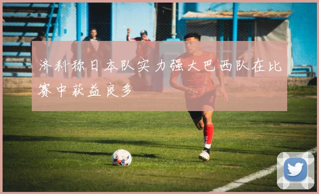 济科称日本队实力强大巴西队在比赛中获益良多